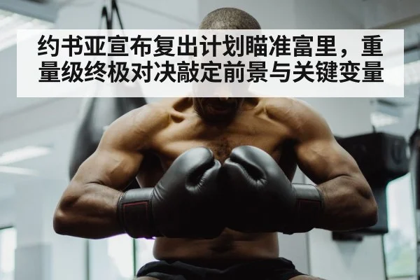 约书亚宣布复出计划瞄准富里,重量级终极对决敲定前景与关键变量