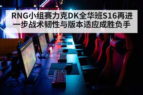 RNG小组赛力克DK全华班S16再进一步战术韧性与版本适应成胜负手
